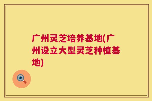 广州灵芝培养基地(广州设立大型灵芝种植基地) 第1张 广州灵芝培养基地(广州设立大型灵芝种植基地) 第1张
