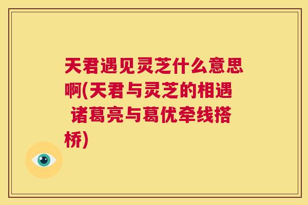 天君遇见灵芝什么意思啊(天君与灵芝的相遇 诸葛亮与葛优牵线搭桥) 第1张 天君遇见灵芝什么意思啊(天君与灵芝的相遇 诸葛亮与葛优牵线搭桥) 第1张