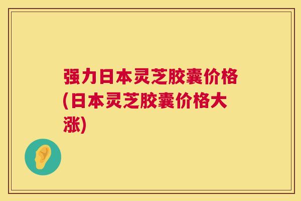 强力日本灵芝胶囊价格(日本灵芝胶囊价格大涨) 第1张 强力日本灵芝胶囊价格(日本灵芝胶囊价格大涨) 第1张