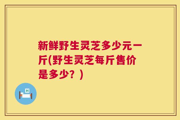 新鲜野生灵芝多少元一斤(野生灵芝每斤售价是多少?) 第1张 新鲜野生灵芝多少元一斤(野生灵芝每斤售价是多少?) 第1张
