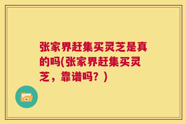 张家界赶集买灵芝是真的吗(张家界赶集买灵芝，靠谱吗？)  第1张