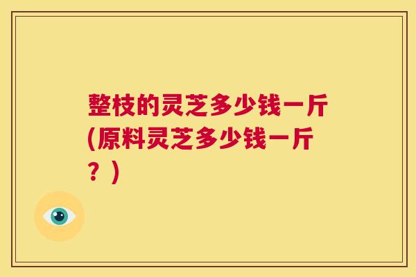 整枝的灵芝多少钱一斤(原料灵芝多少钱一斤？)  第1张