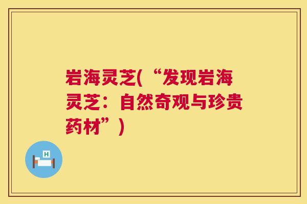 岩海灵芝(“发现岩海灵芝:自然奇观与珍贵药材”) 第1张 岩海灵芝(“发现岩海灵芝:自然奇观与珍贵药材”) 第1张