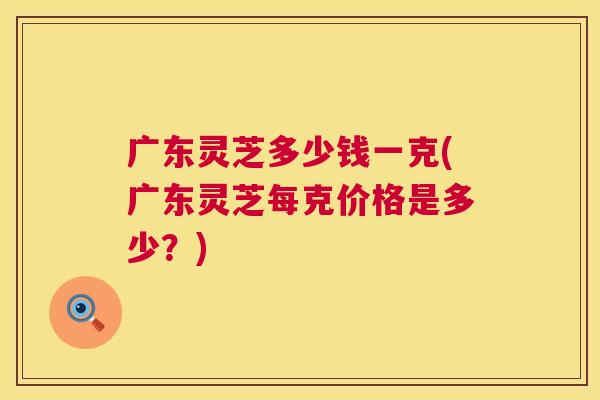 广东灵芝多少钱一克(广东灵芝每克价格是多少?) 第1张 广东灵芝多少钱一克(广东灵芝每克价格是多少?) 第1张