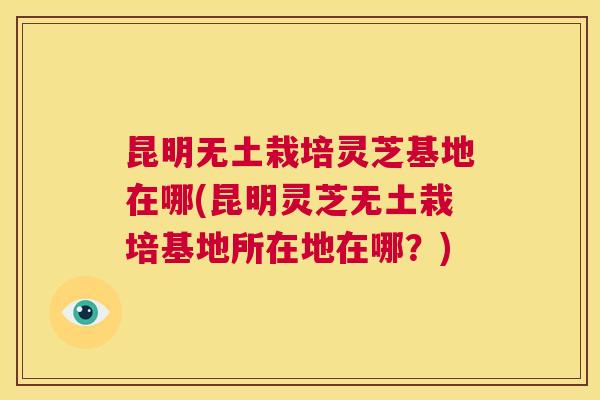昆明无土栽培灵芝基地在哪(昆明灵芝无土栽培基地所在地在哪?) 第1张 昆明无土栽培灵芝基地在哪(昆明灵芝无土栽培基地所在地在哪?) 第1张