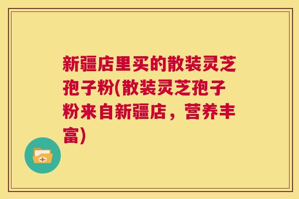 新疆店里买的散装灵芝孢子粉(散装灵芝孢子粉来自新疆店,营养丰富) 第1张 新疆店里买的散装灵芝孢子粉(散装灵芝孢子粉来自新疆店,营养丰富) 第1张