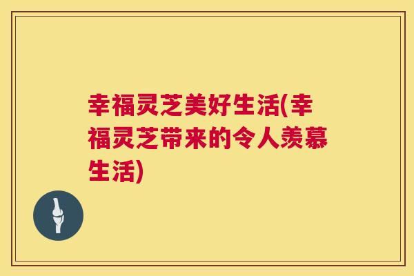 幸福灵芝美好生活(幸福灵芝带来的令人羡慕生活) 第1张 幸福灵芝美好生活(幸福灵芝带来的令人羡慕生活) 第1张