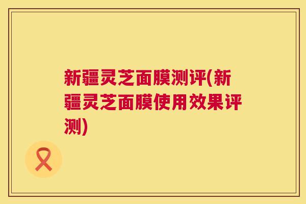 新疆灵芝面膜测评(新疆灵芝面膜使用效果评测)  第1张