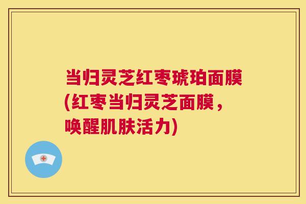 当归灵芝红枣琥珀面膜(红枣当归灵芝面膜,唤醒肌肤活力) 第1张 当归灵芝红枣琥珀面膜(红枣当归灵芝面膜,唤醒肌肤活力) 第1张