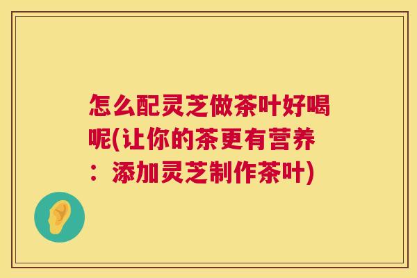 怎么配灵芝做茶叶好喝呢(让你的茶更有营养：添加灵芝制作茶叶)  第1张