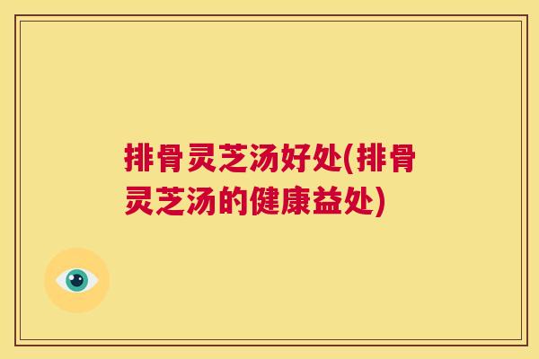 排骨灵芝汤好处(排骨灵芝汤的健康益处) 第1张 排骨灵芝汤好处(排骨灵芝汤的健康益处) 第1张