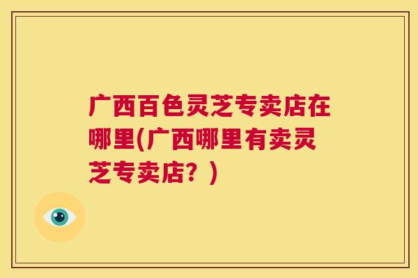 广西百色灵芝专卖店在哪里(广西哪里有卖灵芝专卖店?) 第1张 广西百色灵芝专卖店在哪里(广西哪里有卖灵芝专卖店?) 第1张