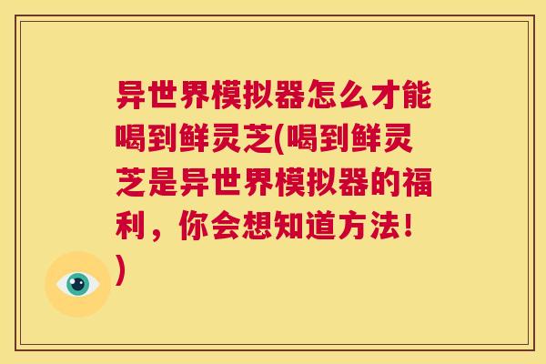 异世界模拟器怎么才能喝到鲜灵芝(喝到鲜灵芝是异世界模拟器的福利,你会想知道方法!) 第1张 异世界模拟器怎么才能喝到鲜灵芝(喝到鲜灵芝是异世界模拟器的福利,你会想知道方法!) 第1张