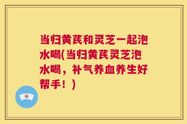 当归黄芪和灵芝一起泡水喝(当归黄芪灵芝泡水喝,补气养血养生好帮手!) 第1张 当归黄芪和灵芝一起泡水喝(当归黄芪灵芝泡水喝,补气养血养生好帮手!) 第1张