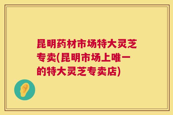 昆明药材市场特大灵芝专卖(昆明市场上唯一的特大灵芝专卖店) 第1张 昆明药材市场特大灵芝专卖(昆明市场上唯一的特大灵芝专卖店) 第1张