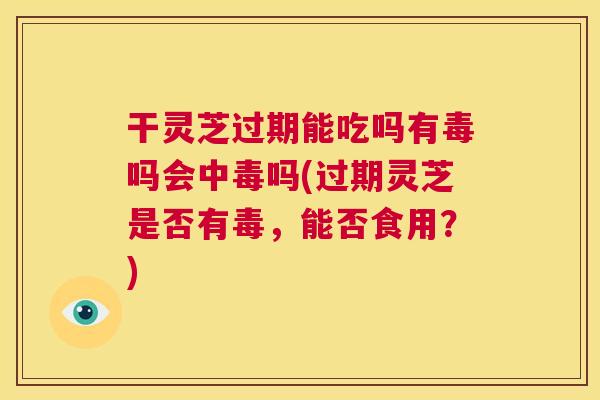 干灵芝过期能吃吗有毒吗会中毒吗(过期灵芝是否有毒,能否食用?) 第1张 干灵芝过期能吃吗有毒吗会中毒吗(过期灵芝是否有毒,能否食用?) 第1张