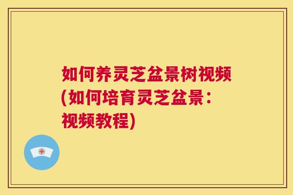 如何养灵芝盆景树视频(如何培育灵芝盆景:视频教程) 第1张 如何养灵芝盆景树视频(如何培育灵芝盆景:视频教程) 第1张