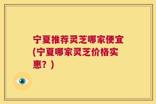 宁夏推荐灵芝哪家便宜(宁夏哪家灵芝价格实惠?) 第1张 宁夏推荐灵芝哪家便宜(宁夏哪家灵芝价格实惠?) 第1张