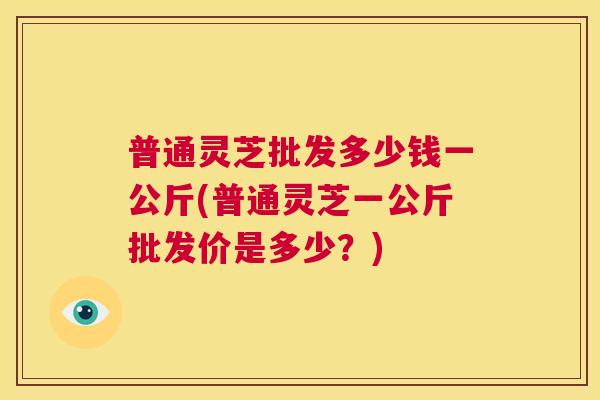 普通灵芝批发多少钱一公斤(普通灵芝一公斤批发价是多少?) 第1张 普通灵芝批发多少钱一公斤(普通灵芝一公斤批发价是多少?) 第1张