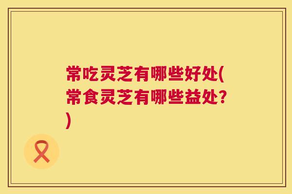 常吃灵芝有哪些好处(常食灵芝有哪些益处?) 第1张 常吃灵芝有哪些好处(常食灵芝有哪些益处?) 第1张