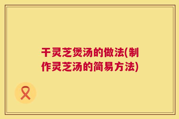 干灵芝煲汤的做法(制作灵芝汤的简易方法)  第1张