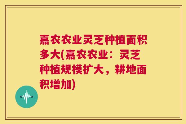 嘉农农业灵芝种植面积多大(嘉农农业:灵芝种植规模扩大,耕地面积增加) 第1张 嘉农农业灵芝种植面积多大(嘉农农业:灵芝种植规模扩大,耕地面积增加) 第1张