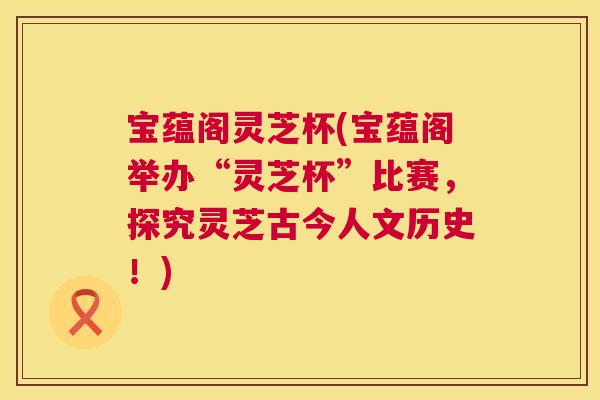 宝蕴阁灵芝杯(宝蕴阁举办“灵芝杯”比赛,探究灵芝古今人文历史!) 第1张 宝蕴阁灵芝杯(宝蕴阁举办“灵芝杯”比赛,探究灵芝古今人文历史!) 第1张