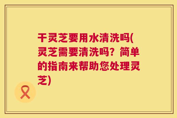 干灵芝要用水清洗吗(灵芝需要清洗吗?简单的指南来帮助您处理灵芝) 第1张 干灵芝要用水清洗吗(灵芝需要清洗吗?简单的指南来帮助您处理灵芝) 第1张