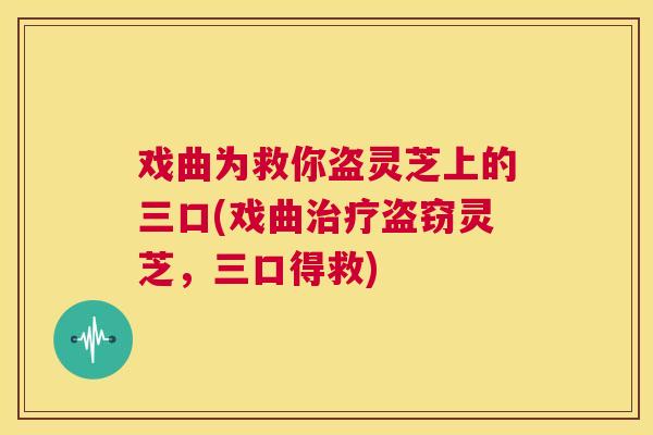 戏曲为救你盗灵芝上的三口(戏曲治疗盗窃灵芝,三口得救) 第1张 戏曲为救你盗灵芝上的三口(戏曲治疗盗窃灵芝,三口得救) 第1张