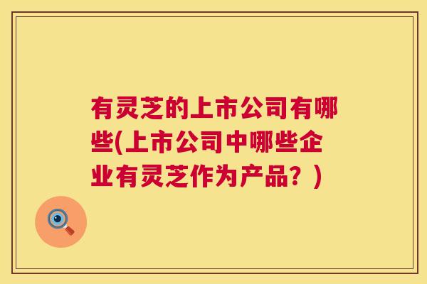 有灵芝的上市公司有哪些(上市公司中哪些企业有灵芝作为产品?) 第1张 有灵芝的上市公司有哪些(上市公司中哪些企业有灵芝作为产品?) 第1张
