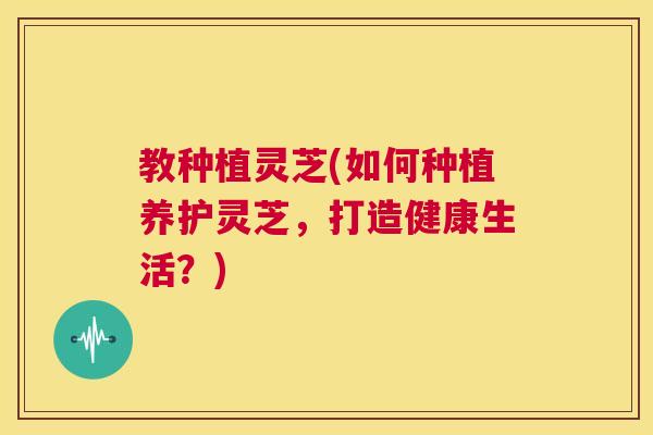 教种植灵芝(如何种植养护灵芝，打造健康生活？)  第1张