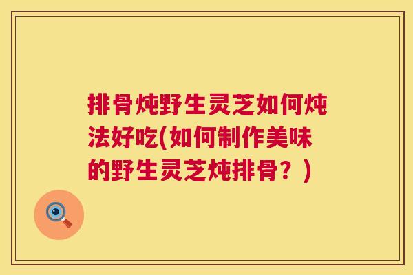 排骨炖野生灵芝如何炖法好吃(如何制作美味的野生灵芝炖排骨?) 第1张 排骨炖野生灵芝如何炖法好吃(如何制作美味的野生灵芝炖排骨?) 第1张