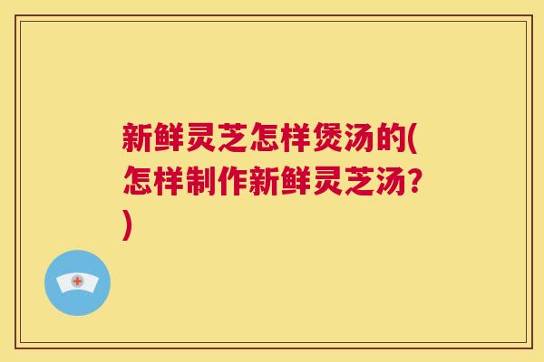 新鲜灵芝怎样煲汤的(怎样制作新鲜灵芝汤？)  第1张