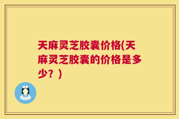 天麻灵芝胶囊价格(天麻灵芝胶囊的价格是多少？)  第1张