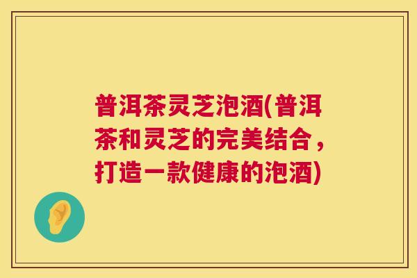 普洱茶灵芝泡酒(普洱茶和灵芝的完美结合,打造一款健康的泡酒) 第1张 普洱茶灵芝泡酒(普洱茶和灵芝的完美结合,打造一款健康的泡酒) 第1张