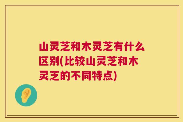 山灵芝和木灵芝有什么区别(比较山灵芝和木灵芝的不同特点)  第1张