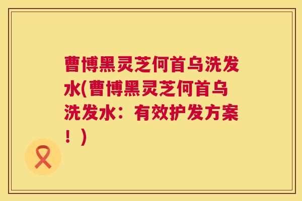 曹博黑灵芝何首乌洗发水(曹博黑灵芝何首乌洗发水：有效护发方案！)  第1张