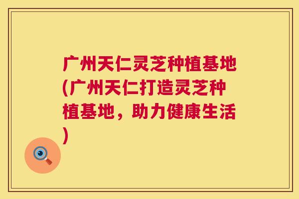 广州天仁灵芝种植基地(广州天仁打造灵芝种植基地,助力健康生活) 第1张 广州天仁灵芝种植基地(广州天仁打造灵芝种植基地,助力健康生活) 第1张