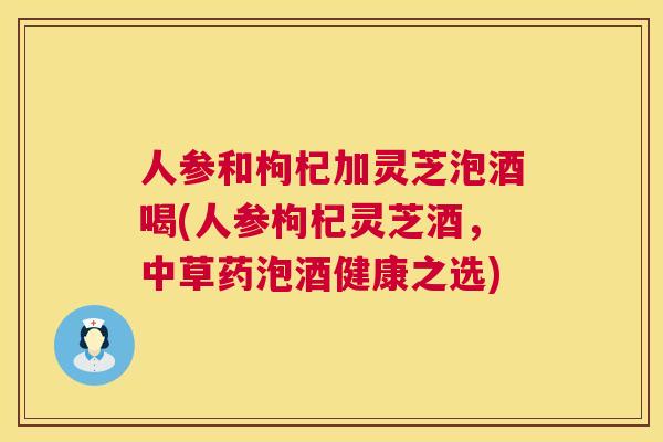 人参和枸杞加灵芝泡酒喝(人参枸杞灵芝酒,中草药泡酒健康之选) 第1张 人参和枸杞加灵芝泡酒喝(人参枸杞灵芝酒,中草药泡酒健康之选) 第1张