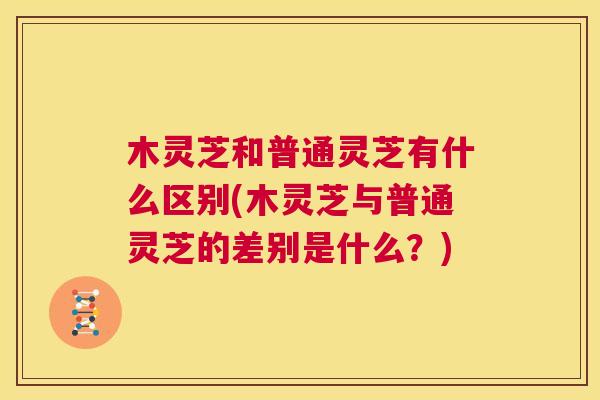 木灵芝和普通灵芝有什么区别(木灵芝与普通灵芝的差别是什么?) 第1张 木灵芝和普通灵芝有什么区别(木灵芝与普通灵芝的差别是什么?) 第1张