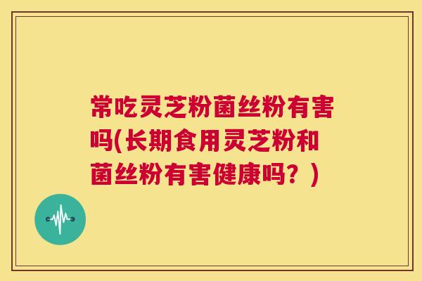 常吃灵芝粉菌丝粉有害吗(长期食用灵芝粉和菌丝粉有害健康吗？)  第1张
