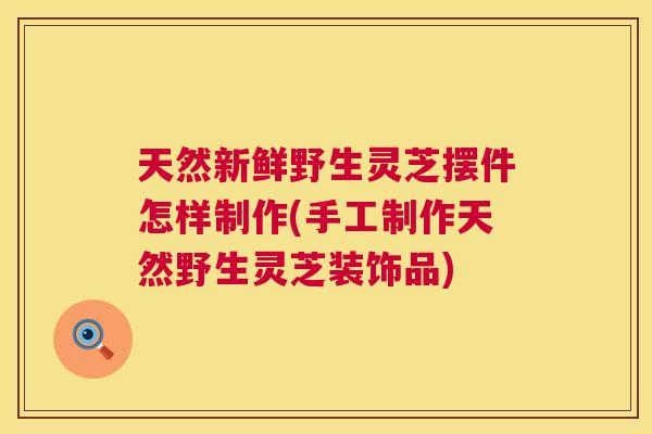 天然新鲜野生灵芝摆件怎样制作(手工制作天然野生灵芝装饰品) 第1张 天然新鲜野生灵芝摆件怎样制作(手工制作天然野生灵芝装饰品) 第1张