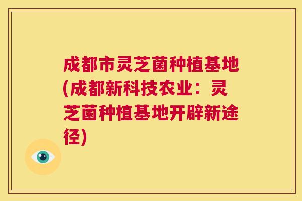 成都市灵芝菌种植基地(成都新科技农业:灵芝菌种植基地开辟新途径) 第1张 成都市灵芝菌种植基地(成都新科技农业:灵芝菌种植基地开辟新途径) 第1张