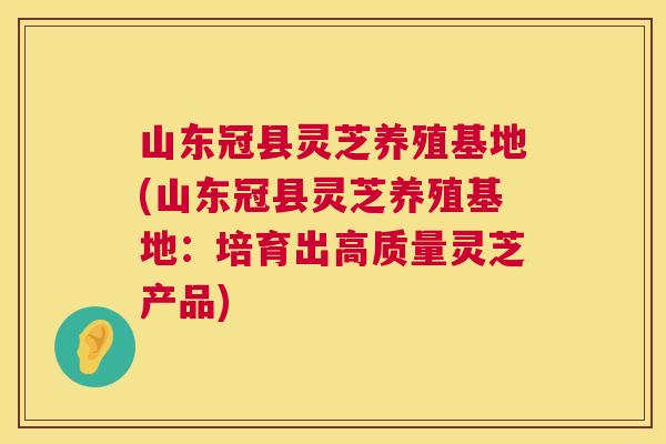 山东冠县灵芝养殖基地(山东冠县灵芝养殖基地:培育出高质量灵芝产品) 第1张 山东冠县灵芝养殖基地(山东冠县灵芝养殖基地:培育出高质量灵芝产品) 第1张