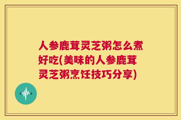 人参鹿茸灵芝粥怎么煮好吃(美味的人参鹿茸灵芝粥烹饪技巧分享) 第1张 人参鹿茸灵芝粥怎么煮好吃(美味的人参鹿茸灵芝粥烹饪技巧分享) 第1张