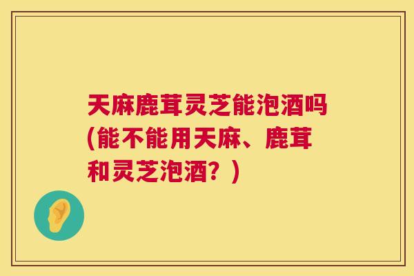 天麻鹿茸灵芝能泡酒吗(能不能用天麻、鹿茸和灵芝泡酒？)  第1张