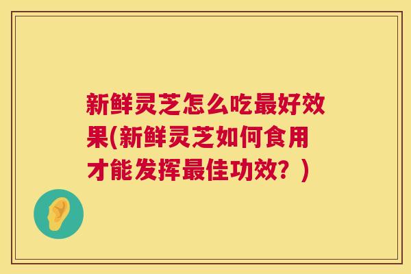 新鲜灵芝怎么吃最好效果(新鲜灵芝如何食用才能发挥最佳功效?) 第1张 新鲜灵芝怎么吃最好效果(新鲜灵芝如何食用才能发挥最佳功效?) 第1张