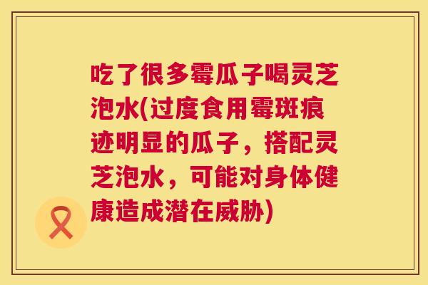 吃了很多霉瓜子喝灵芝泡水(过度食用霉斑痕迹明显的瓜子，搭配灵芝泡水，可能对身体健康造成潜在威胁)  第1张