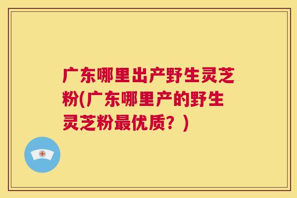广东哪里出产野生灵芝粉(广东哪里产的野生灵芝粉最优质？)  第1张