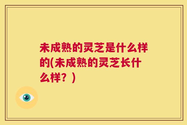 未成熟的灵芝是什么样的(未成熟的灵芝长什么样?) 第1张 未成熟的灵芝是什么样的(未成熟的灵芝长什么样?) 第1张